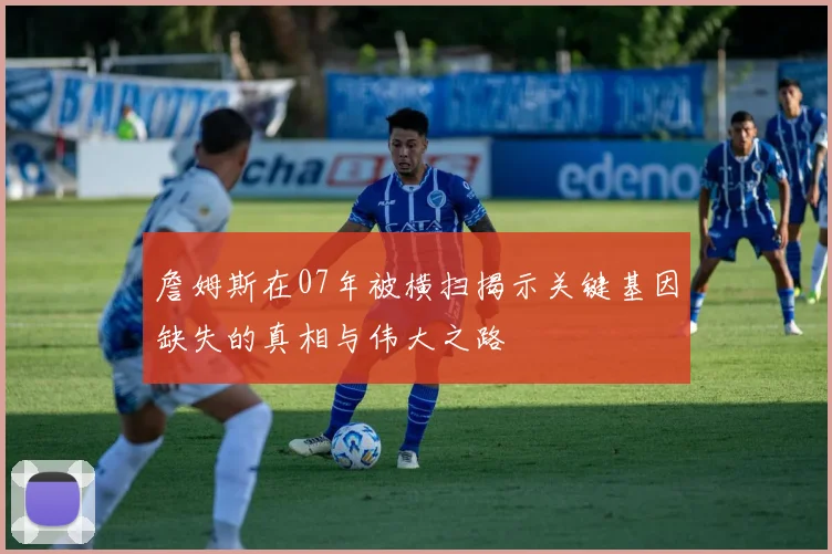詹姆斯在07年被横扫揭示关键基因缺失的真相与伟大之路