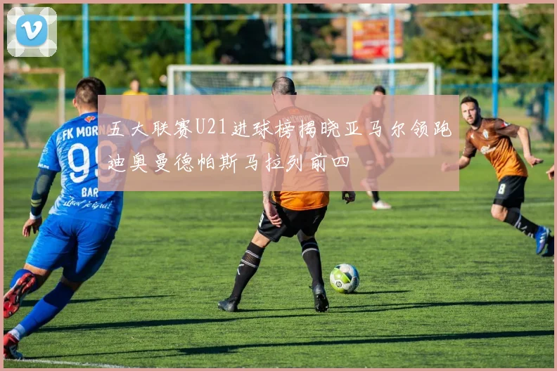 五大联赛U21进球榜揭晓亚马尔领跑迪奥曼德帕斯马拉列前四