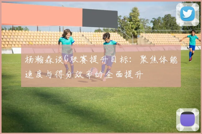 杨瀚森谈G联赛提升目标：聚焦体能速度与得分效率的全面提升