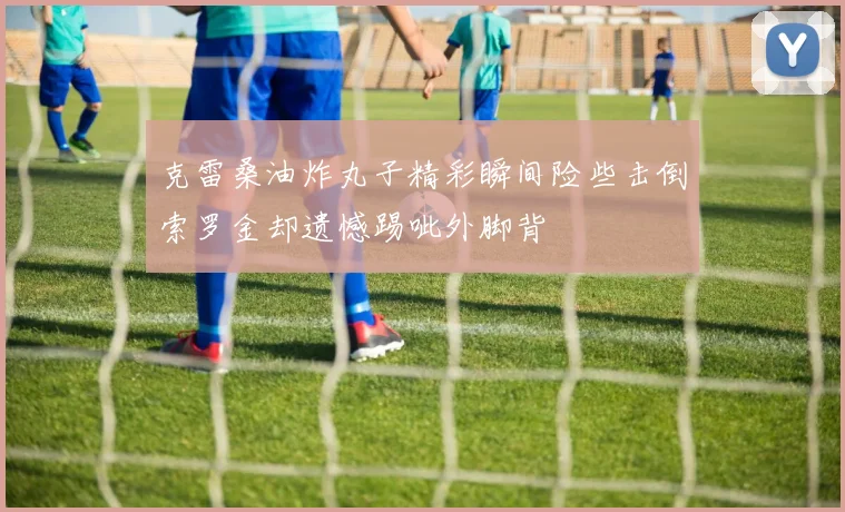 克雷桑油炸丸子精彩瞬间险些击倒索罗金却遗憾踢呲外脚背