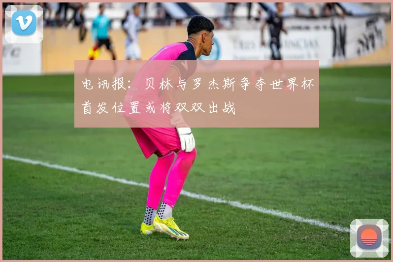 电讯报：贝林与罗杰斯争夺世界杯首发位置或将双双出战