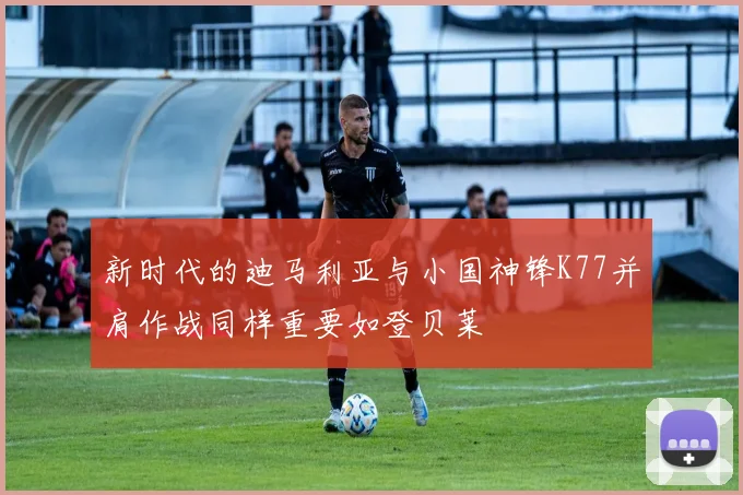 新时代的迪马利亚与小国神锋K77并肩作战同样重要如登贝莱
