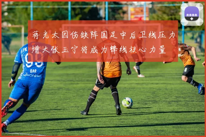 蒋光太因伤缺阵国足中后卫线压力增大张玉宁将成为锋线核心力量