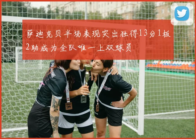 萨迪克贝半场表现突出独得13分1板2助成为全队唯一上双球员