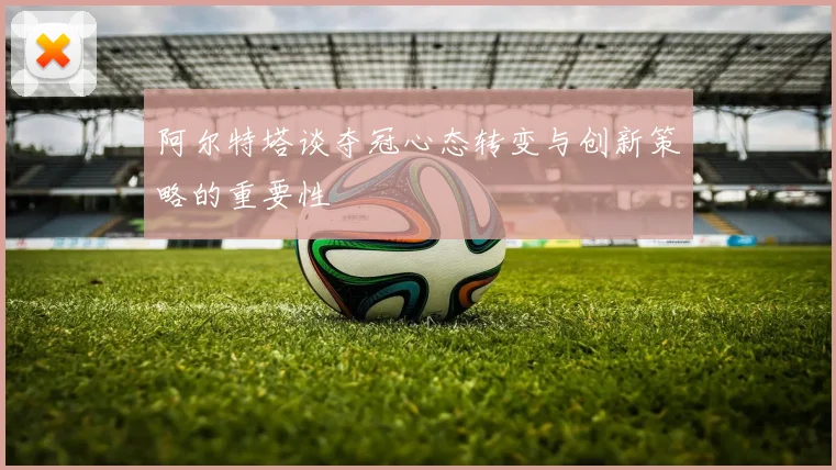 阿尔特塔谈夺冠心态转变与创新策略的重要性