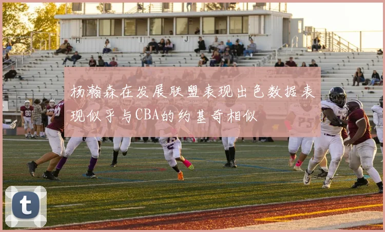 杨瀚森在发展联盟表现出色数据表现似乎与CBA的约基奇相似