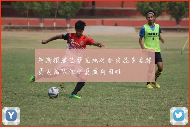 阿斯报道巴萨无绝对非卖品多名球员或离队但今夏盈利困难